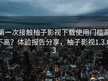 第一次接触柚子影视下载使用门槛高不高？体验报告分享，柚子影视1.3.0.3