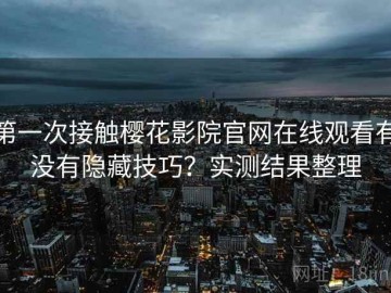 第一次接触樱花影院官网在线观看有没有隐藏技巧？实测结果整理