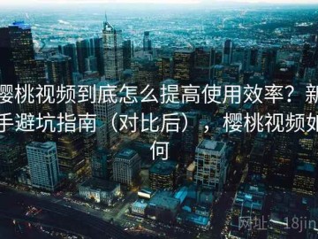 樱桃视频到底怎么提高使用效率？新手避坑指南（对比后），樱桃视频如何