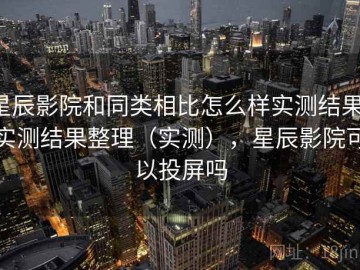 星辰影院和同类相比怎么样实测结果：实测结果整理（实测），星辰影院可以投屏吗