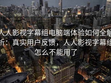 人人影视字幕组电脑端体验如何全解析：真实用户反馈，人人影视字幕组怎么不能用了