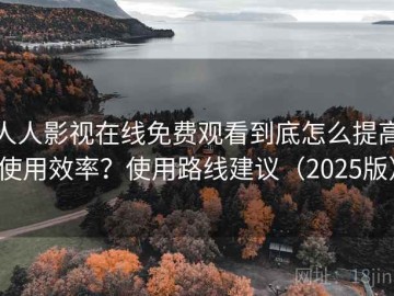 人人影视在线免费观看到底怎么提高使用效率？使用路线建议（2025版）