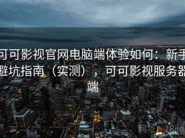 可可影视官网电脑端体验如何：新手避坑指南（实测），可可影视服务器端