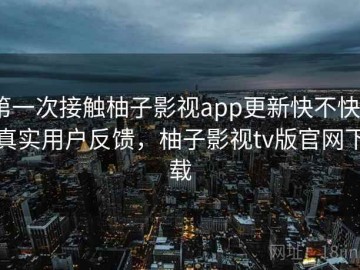 第一次接触柚子影视app更新快不快？真实用户反馈，柚子影视tv版官网下载