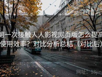 第一次接触人人影视网页版怎么提高使用效率？对比分析总结（对比后）