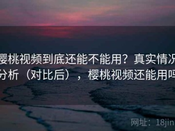 樱桃视频到底还能不能用？真实情况分析（对比后），樱桃视频还能用吗