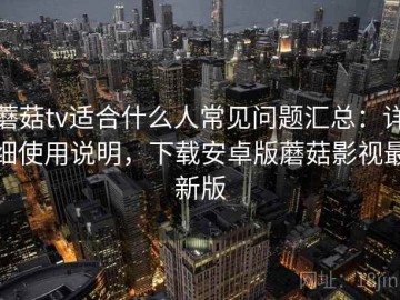 蘑菇tv适合什么人常见问题汇总：详细使用说明，下载安卓版蘑菇影视最新版