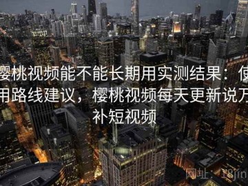樱桃视频能不能长期用实测结果：使用路线建议，樱桃视频每天更新说万补短视频
