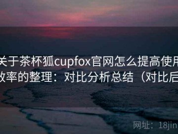 关于茶杯狐cupfox官网怎么提高使用效率的整理：对比分析总结（对比后）