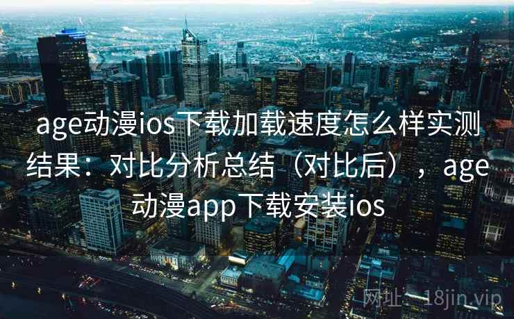 age动漫ios下载加载速度怎么样实测结果：对比分析总结（对比后），age动漫app下载安装ios