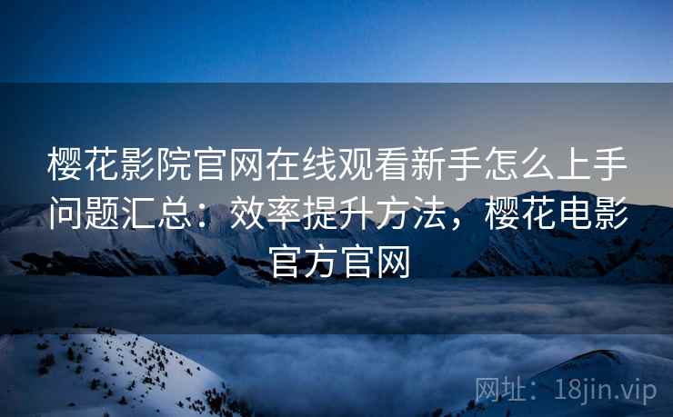 樱花影院官网在线观看新手怎么上手问题汇总：效率提升方法，樱花电影官方官网