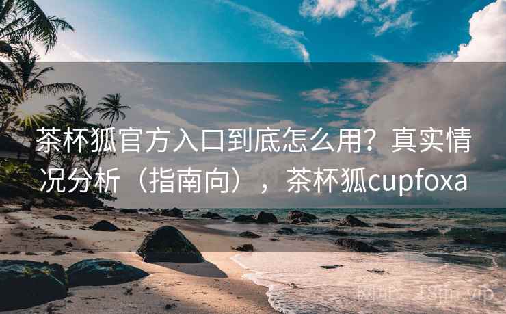 茶杯狐官方入口到底怎么用？真实情况分析（指南向），茶杯狐cupfoxa