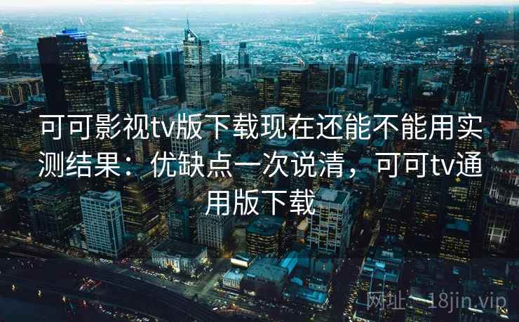 可可影视tv版下载现在还能不能用实测结果：优缺点一次说清，可可tv通用版下载