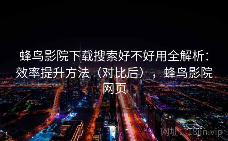 蜂鸟影院下载搜索好不好用全解析：效率提升方法（对比后），蜂鸟影院网页
