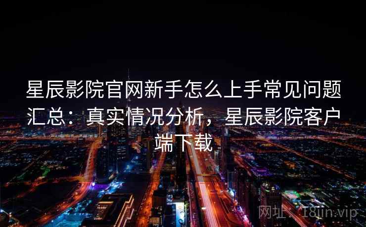 星辰影院官网新手怎么上手常见问题汇总：真实情况分析，星辰影院客户端下载