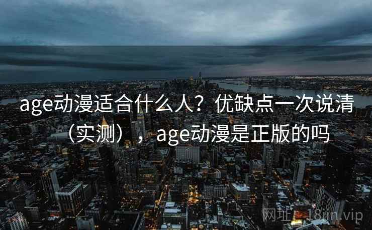 age动漫适合什么人？优缺点一次说清（实测），age动漫是正版的吗