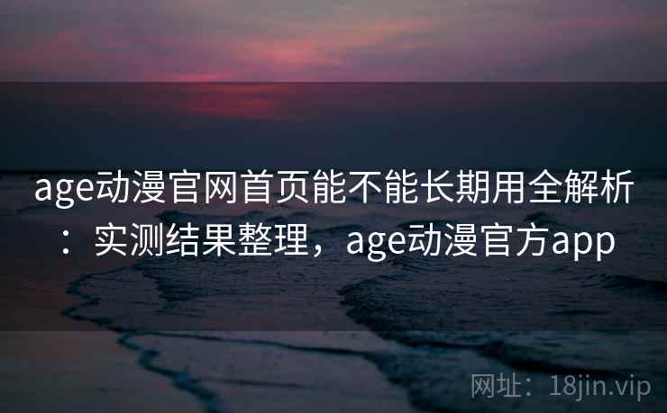 age动漫官网首页能不能长期用全解析：实测结果整理，age动漫官方app