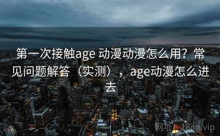 第一次接触age 动漫动漫怎么用？常见问题解答（实测），age动漫怎么进去