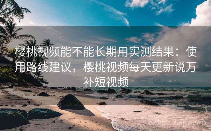 樱桃视频能不能长期用实测结果:使用路线建议,樱桃视频每天更新说万补短视频 樱桃视频能不能长期用实测结果:使用路线建议,樱桃视频每天更新说万补短视频