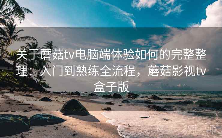 关于蘑菇tv电脑端体验如何的完整整理:入门到熟练全流程,蘑菇影视tv盒子版 关于蘑菇tv电脑端体验如何的完整整理:入门到熟练全流程,蘑菇影视tv盒子版