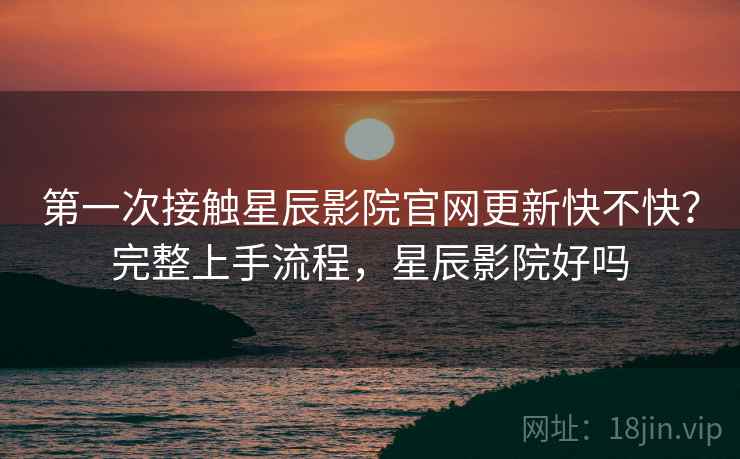 第一次接触星辰影院官网更新快不快？完整上手流程，星辰影院好吗