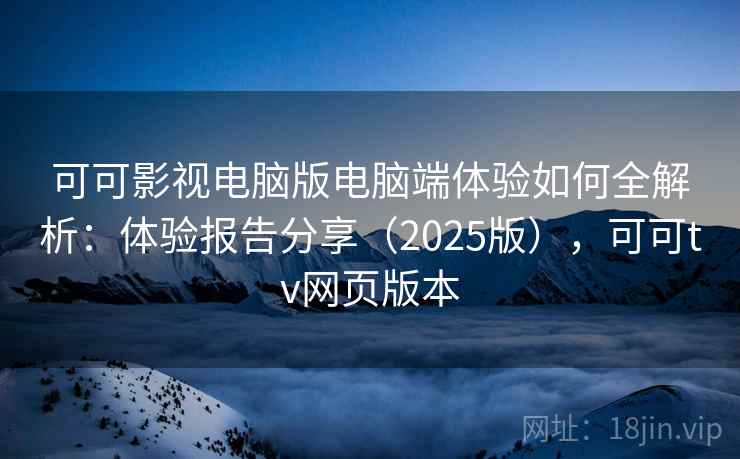 可可影视电脑版电脑端体验如何全解析：体验报告分享（2025版），可可tv网页版本