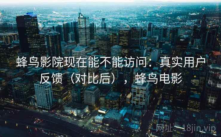 蜂鸟影院现在能不能访问：真实用户反馈（对比后），蜂鸟电影