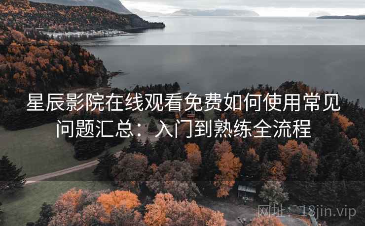 星辰影院在线观看免费如何使用常见问题汇总：入门到熟练全流程