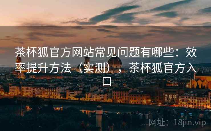 茶杯狐官方网站常见问题有哪些：效率提升方法（实测），茶杯狐官方入口