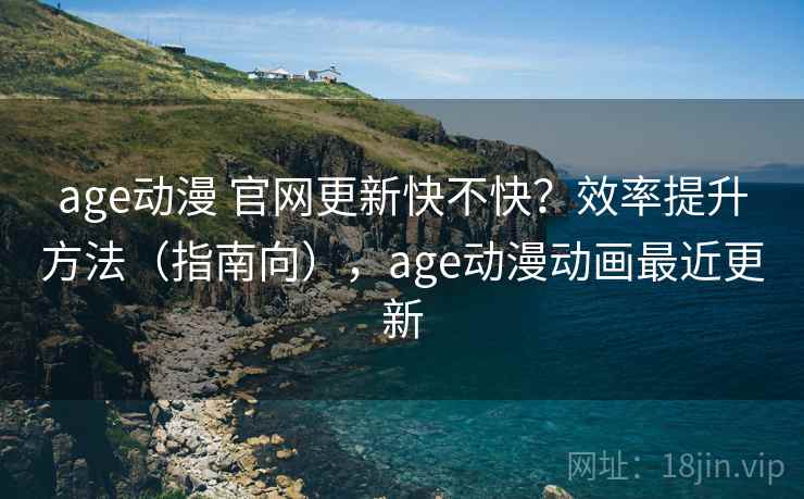 age动漫 官网更新快不快？效率提升方法（指南向），age动漫动画最近更新