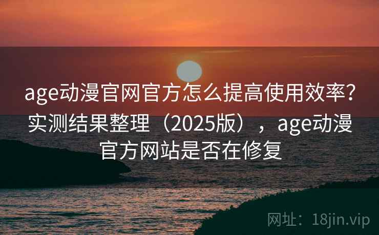 age动漫官网官方怎么提高使用效率？实测结果整理（2025版），age动漫官方网站是否在修复