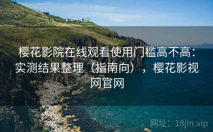 樱花影院在线观看使用门槛高不高：实测结果整理（指南向），樱花影视网官网