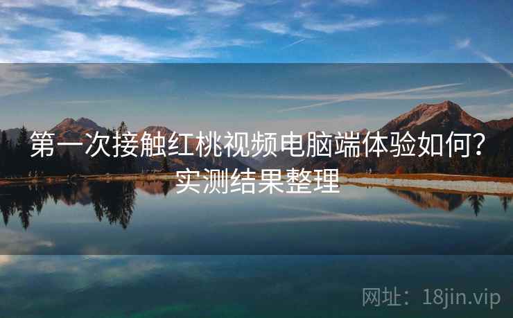 第一次接触红桃视频电脑端体验如何？实测结果整理