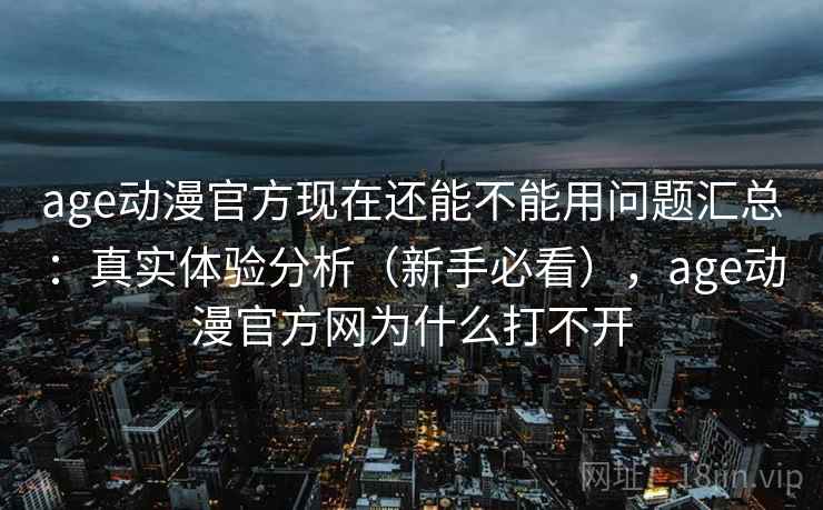 age动漫官方现在还能不能用问题汇总：真实体验分析（新手必看），age动漫官方网为什么打不开