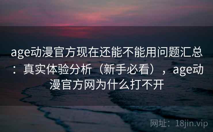 age动漫官方现在还能不能用问题汇总：真实体验分析（新手必看），age动漫官方网为什么打不开