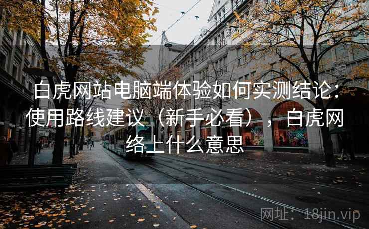 白虎网站电脑端体验如何实测结论:使用路线建议(新手必看),白虎网络上什么意思 白虎网站电脑端体验如何实测结论:使用路线建议(新手必看),白虎网络上什么意思