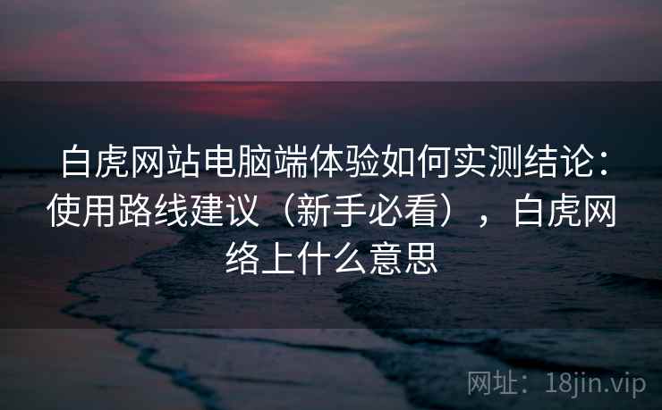 白虎网站电脑端体验如何实测结论:使用路线建议(新手必看),白虎网络上什么意思 白虎网站电脑端体验如何实测结论:使用路线建议(新手必看),白虎网络上什么意思