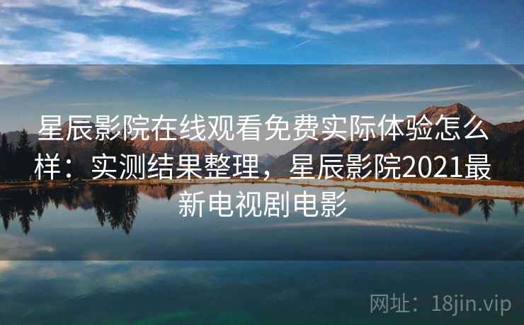 星辰影院在线观看免费实际体验怎么样：实测结果整理，星辰影院2021最新电视剧电影