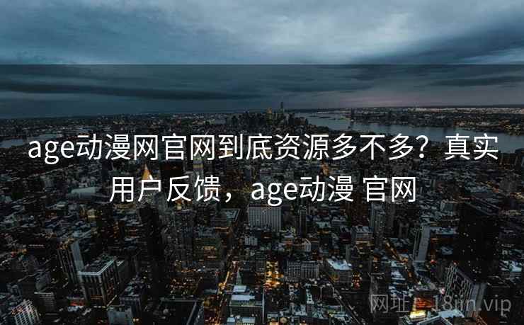 age动漫网官网到底资源多不多？真实用户反馈，age动漫 官网
