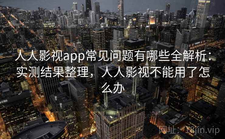 人人影视app常见问题有哪些全解析：实测结果整理，人人影视不能用了怎么办