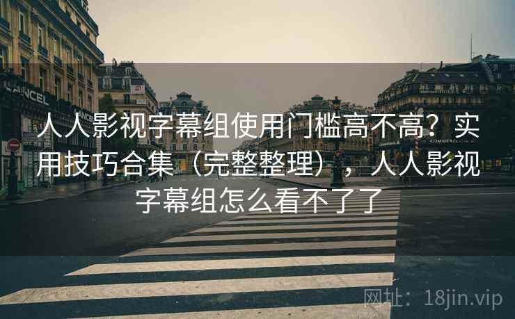 人人影视字幕组使用门槛高不高？实用技巧合集（完整整理），人人影视字幕组怎么看不了了