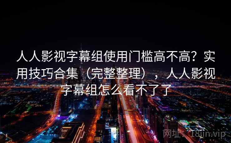 人人影视字幕组使用门槛高不高？实用技巧合集（完整整理），人人影视字幕组怎么看不了了