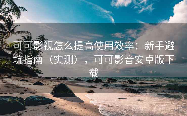可可影视怎么提高使用效率：新手避坑指南（实测），可可影音安卓版下载