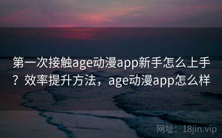 第一次接触age动漫app新手怎么上手？效率提升方法，age动漫app怎么样