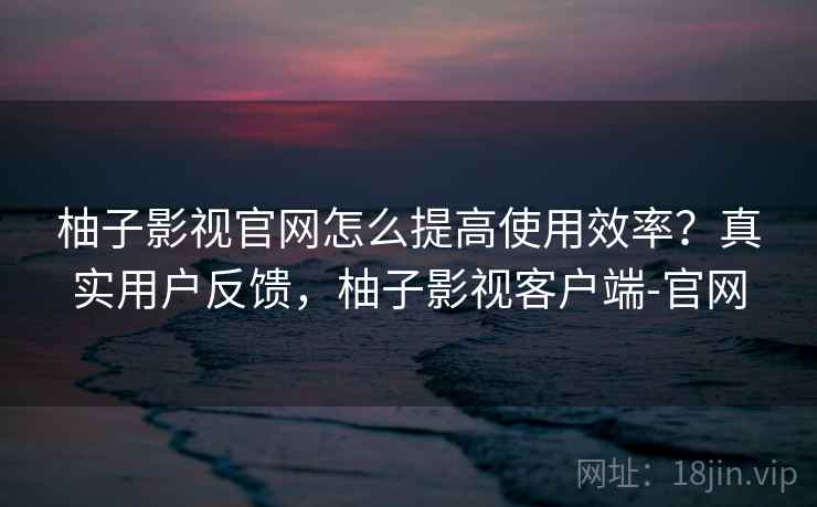 柚子影视官网怎么提高使用效率？真实用户反馈，柚子影视客户端-官网
