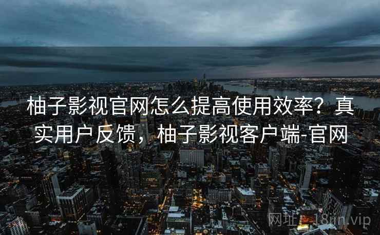 柚子影视官网怎么提高使用效率？真实用户反馈，柚子影视客户端-官网