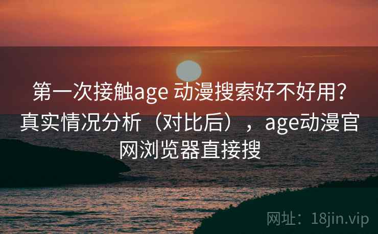 第一次接触age 动漫搜索好不好用？真实情况分析（对比后），age动漫官网浏览器直接搜
