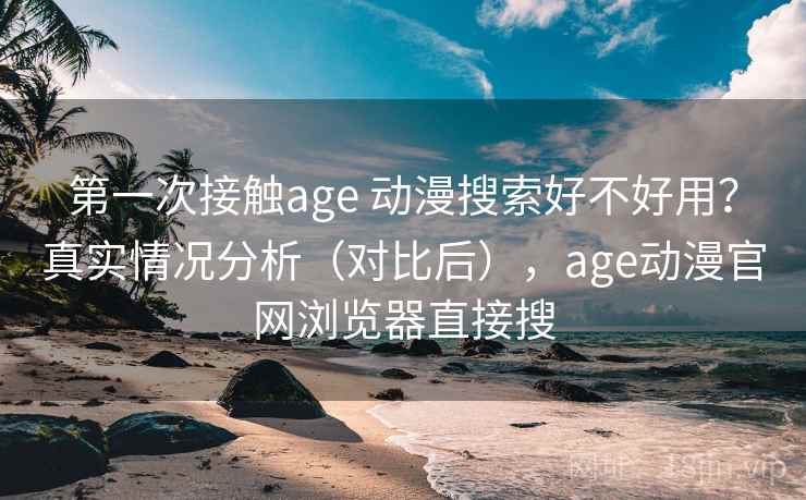 第一次接触age 动漫搜索好不好用？真实情况分析（对比后），age动漫官网浏览器直接搜