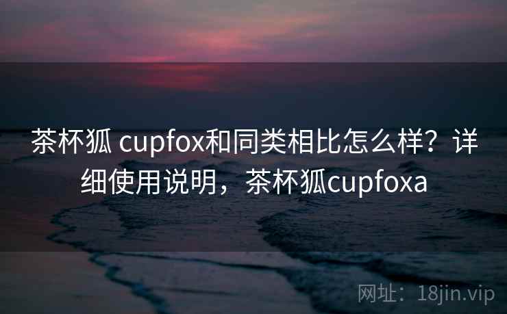 茶杯狐 cupfox和同类相比怎么样？详细使用说明，茶杯狐cupfoxa