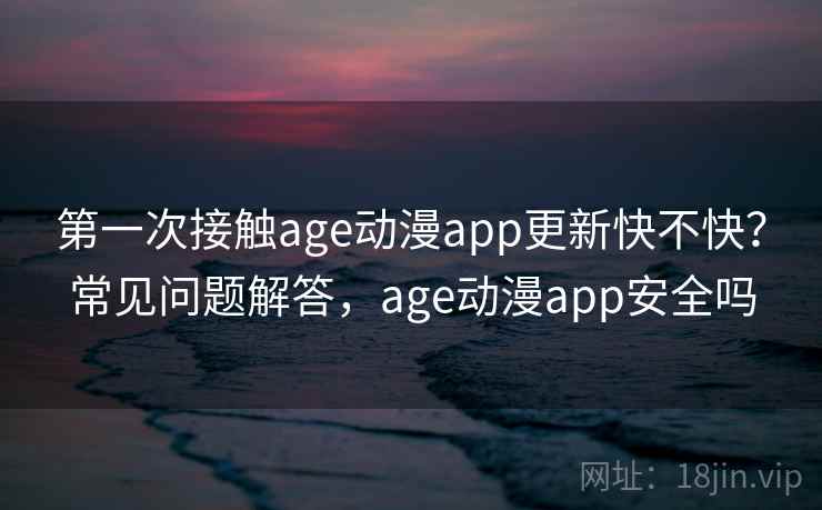 第一次接触age动漫app更新快不快？常见问题解答，age动漫app安全吗